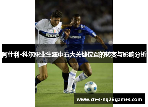 阿什利·科尔职业生涯中五大关键位置的转变与影响分析 阿什利·科尔职业生涯中五大关键位置的转变与影响分析