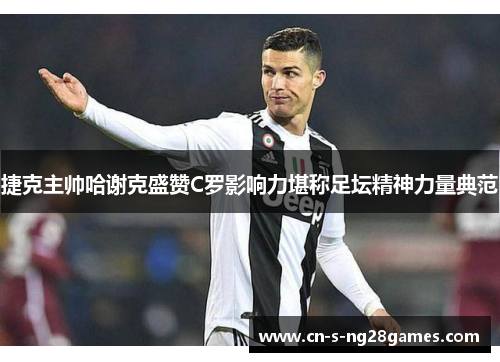 捷克主帅哈谢克盛赞C罗影响力堪称足坛精神力量典范