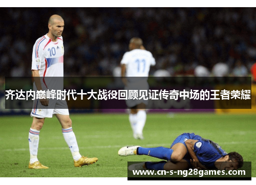 齐达内巅峰时代十大战役回顾见证传奇中场的王者荣耀 齐达内巅峰时代十大战役回顾见证传奇中场的王者荣耀