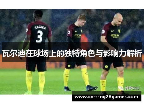 瓦尔迪在球场上的独特角色与影响力解析 瓦尔迪在球场上的独特角色与影响力解析