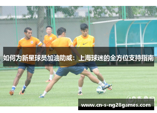 如何为新星球员加油助威:上海球迷的全方位支持指南 如何为新星球员加油助威:上海球迷的全方位支持指南