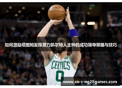 如何激励塔图姆发挥潜力凯尔特人主帅的成功领导策略与技巧 如何激励塔图姆发挥潜力凯尔特人主帅的成功领导策略与技巧