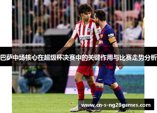 巴萨中场核心在超级杯决赛中的关键作用与比赛走势分析