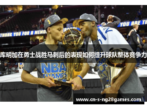 库明加在勇士战胜马刺后的表现如何提升球队整体竞争力 库明加在勇士战胜马刺后的表现如何提升球队整体竞争力
