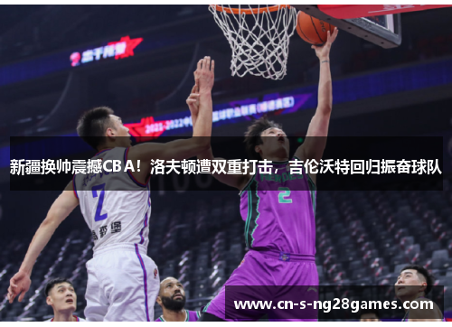 新疆换帅震撼CBA!洛夫顿遭双重打击,吉伦沃特回归振奋球队 新疆换帅震撼CBA!洛夫顿遭双重打击,吉伦沃特回归振奋球队