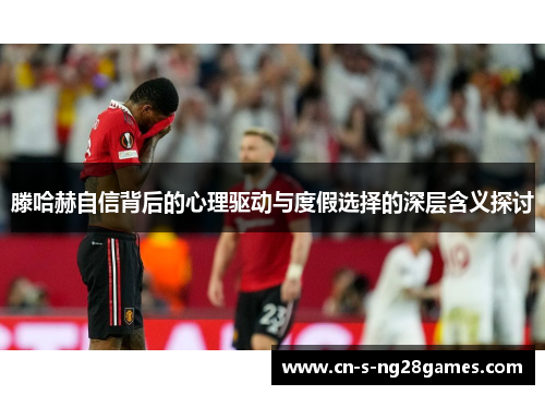 滕哈赫自信背后的心理驱动与度假选择的深层含义探讨