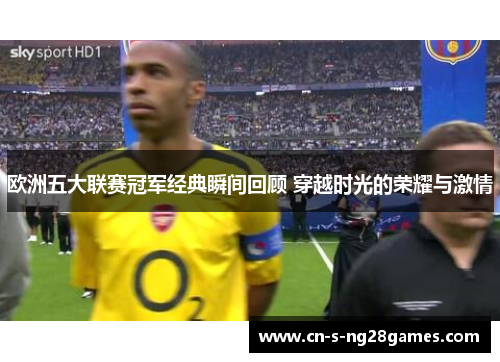 欧洲五大联赛冠军经典瞬间回顾 穿越时光的荣耀与激情