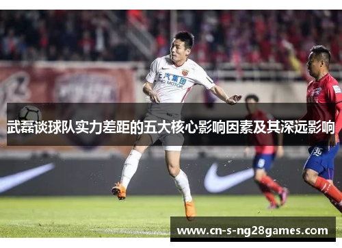 武磊谈球队实力差距的五大核心影响因素及其深远影响