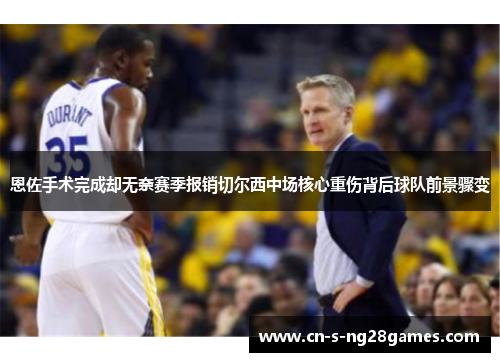 恩佐手术完成却无奈赛季报销切尔西中场核心重伤背后球队前景骤变