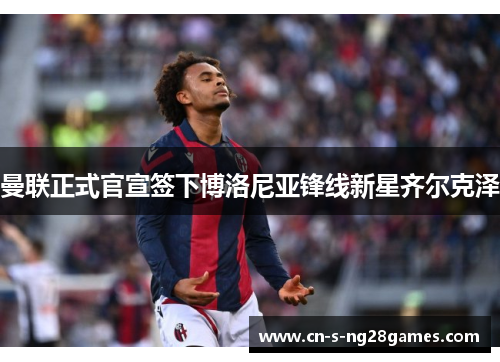 曼联正式官宣签下博洛尼亚锋线新星齐尔克泽 曼联正式官宣签下博洛尼亚锋线新星齐尔克泽