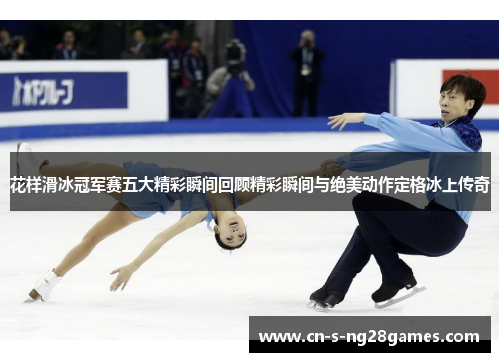 花样滑冰冠军赛五大精彩瞬间回顾精彩瞬间与绝美动作定格冰上传奇