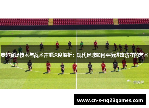 英超赛场技术与战术并重深度解析：现代足球如何平衡进攻防守的艺术