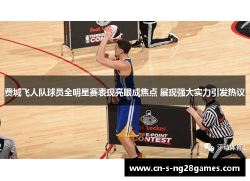 费城飞人队球员全明星赛表现亮眼成焦点 展现强大实力引发热议