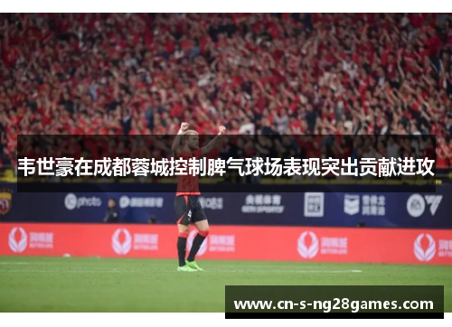 韦世豪在成都蓉城控制脾气球场表现突出贡献进攻